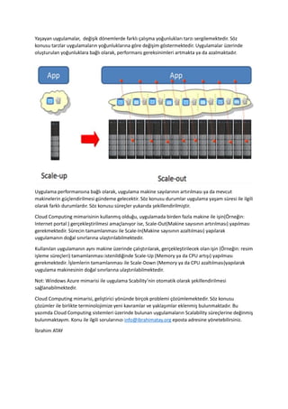 Yaşayan uygulamalar, değişik dönemlerde farklı çalışma yoğunlukları tarzı sergilemektedir. Söz
konusu tarzlar uygulamaların yoğunluklarına göre değişim göstermektedir. Uygulamalar üzerinde
oluşturulan yoğunluklara bağlı olarak, performans gereksinimleri artmakta ya da azalmaktadır.

Uygulama performansına bağlı olarak, uygulama makine sayılarının artırılması ya da mevcut
makinelerin güçlendirilmesi gündeme gelecektir. Söz konusu durumlar uygulama yaşam süresi ile ilgili
olarak farklı durumlardır. Söz konusu süreçler yukarıda şekillendirilmiştir.
Cloud Computing mimarisinin kullanmış olduğu, uygulamada birden fazla makine ile işin(Örneğin:
Internet portal ) gerçekleştirilmesi amaçlanıyor ise, Scale-Out(Makine sayısının artırılması) yapılması
gerekmektedir. Sürecin tamamlanması ile Scale-In(Makine sayısının azaltılması) yapılarak
uygulamanın doğal sınırlarına ulaştırılabilmektedir.
Kullanılan uygulamanın aynı makine üzerinde çalıştırılarak, gerçekleştirilecek olan işin (Örneğin: resim
işleme süreçleri) tamamlanması istenildiğinde Scale-Up (Memory ya da CPU artışı) yapılması
gerekmektedir. İşlemlerin tamamlanması ile Scale-Down (Memory ya da CPU azaltılması)yapılarak
uygulama makinesinin doğal sınırlarına ulaştırılabilmektedir.
Not: Windows Azure mimarisi ile uygulama Scability’nin otomatik olarak şekillendirilmesi
sağlanabilmektedir.
Cloud Computing mimarisi, geliştirici yönünde birçok problemi çözümlemektedir. Söz konusu
çözümler ile birlikte terminolojimize yeni kavramlar ve yaklaşımlar eklenmiş bulunmaktadır. Bu
yazımda Cloud Computing sistemleri üzerinde bulunan uygulamaların Scalability süreçlerine değinmiş
bulunmaktayım. Konu ile ilgili sorularınızı info@ibrahimatay.org eposta adresine yönetebilirsiniz.
İbrahim ATAY

 