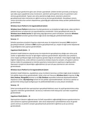 Şirketler oluşan gereksinime göre satın almalar yapmaktadır. Şirketin kendisi içerisinde ya da dışarıya
açık video yayını yapabilmek amacı ile donanım, işlemlerin yerine getirme amacı ile yazılımların satın
alınması gerekmektedir. Yapılan satın alma işlemlerine bağlı olarak, sistemlerin yönetimini
gerçekleştirecek takım elemanlarının eğitimi ya da işe alınması gerekmektedir. Gerçekleşen sürecin,
zaman içerisinde artan verilerin depolanması, güvenliği gibi nedenlerden dolayı yeniden şekillendirilmesi
gerekmektedir.
Windows Azure Platform’u ile Uygulanabilecek Çözüm
Windows Azure Platform kullanılması ile şirket gereksinim ve stratejilerine bağlı olarak, video içeriklerin
şekillendirilmesi ve kullanıcılar için yayınlanabilmesi mümkündür. Süreci gerçekleştirmek amacı ile
Windows Azure Media Service ile ilgili birkaç bilgi öğrenilmesi yeterli olmaktadır. Kullanılan Windows
Azure platform hizmetleri gereksinimlere bağlı olarak istenildiği gibi şekillendirilebilmektedir.
Senaryo - II
Şirketler pazarlama süreçlerini başarıya ulaştırmak amacı ile müşterilerini tanıyarak, CRM süreçlerini
gerçekleştirmektedir. Şirketlerin CRM sürçlerini gerçekleştirmek için, müşteri ile ilgili verileri depolamak
ve gerektiğinde analiz yapması gerekmektedir.
Uygulanan klasik Çözüm - II
Şirketlerin hedef kitlelerine ulaşmak amacı ile müşterilerinin gerçekleştirmiş olduğu satın alma ya da
zevkler ve ilgilendikleri konular ile ilgili bilgiler toplaması gerekmektedir. Büyümekte olan şirketlerin,
artan müşteri portföyüne bağlı olarak toplaması gereken bilgi de artmaktadır. Artan bilgilere bağlı olarak
bilgilerin depolanması, analiz edilmesi ve pazarlama stratejisi oluşturma süreçleri, alt yapıların yetersiz
kalması nedeni ile yavaşlayacak ve istenilen pazarlama manevralarının yapılmasını engelleyecektir.
Operasyon süreçlerinin devamlılığını sağlanabilmesi için yeni alt yapı sistemlerinin satın alınması
gerekmektedir.
Windows Azure Platform’un ile Uygulanabilecek Çözüm
Şirketlerin hedef kitlelerine, ulaşılabilmesi amacı ile kitlenin tanınması ve kitlere bağlı olarak stratejilerin
hızlı şekilde oluşturulması gerekmektedir. Şirket, artan veri havuzunu Windows Azure’a taşıması ile Big
Data (Hadoop, MongoDB)çözümleri ya da SQL Database seçenekleri kullanarak depolayabilmektedir.
Depolanan veriler, SQL Reporting hizmeti ile hızlı şekilde raporlanabilmektedir. Söz konusu işlemler ve
gereksinimler birkaç küçük konfigürasyon ile şekillendirilebilmekte ve süreç devam etmektedir.
Senaryo - III
Şirket içerisinde gerekli olan operasyonların gerçekleştirilebilmesi amacı ile çeşitli gereksinimlere sahip
uygulama makineleri gerekmektedir. Söz konusu makinelere farklı lokasyonlar üzerinden erişebilmesi
gerekmektedir.
Uygulanan klasik Çözüm - III
Operasyonların devamın sağlamak amacı ile farklı seçeneklerin sağlanabildiği donanım gereksinimlerinin
satın alımlarının yapılması gerekmektedir. Satın alınan ekipmanların yönetilebilmesi amacı ile gerekli
yazılım alınması ve yönetim süreçleri gerçekleştirecek yöneticilerin eğitilmesi ya da işe alınması
gerekmektedir.

 