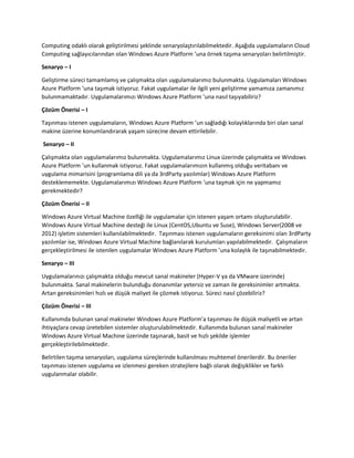 Computing odaklı olarak geliştirilmesi şeklinde senaryolaştırılabilmektedir. Aşağıda uygulamaların Cloud
Computing sağlayıcılarından olan Windows Azure Platform ’una örnek taşıma senaryoları belirtilmiştir.
Senaryo – I
Geliştirme süreci tamamlamış ve çalışmakta olan uygulamalarımız bulunmakta. Uygulamaları Windows
Azure Platform ‘una taşımak istiyoruz. Fakat uygulamalar ile ilgili yeni geliştirme yamamıza zamanımız
bulunmamaktadır. Uygulamalarımızı Windows Azure Platform ’una nasıl taşıyabiliriz?
Çözüm Önerisi – I
Taşınması istenen uygulamaların, Windows Azure Platform ’un sağladığı kolaylıklarında biri olan sanal
makine üzerine konumlandırarak yaşam sürecine devam ettirilebilir.
Senaryo – II
Çalışmakta olan uygulamalarımız bulunmakta. Uygulamalarımız Linux üzerinde çalışmakta ve Windows
Azure Platform ’un kullanmak istiyoruz. Fakat uygulamalarımızın kullanmış olduğu veritabanı ve
uygulama mimarisini (programlama dili ya da 3rdParty yazılımlar) Windows Azure Platform
desteklememekte. Uygulamalarımızı Windows Azure Platform ’una taşmak için ne yapmamız
gerekmektedir?
Çözüm Önerisi – II
Windows Azure Virtual Machine özelliği ile uygulamalar için istenen yaşam ortamı oluşturulabilir.
Windows Azure Virtual Machine desteği ile Linux (CentOS,Ubuntu ve Suse), Windows Server(2008 ve
2012) işletim sistemleri kullanılabilmektedir. Taşınması istenen uygulamaların gereksinimi olan 3rdParty
yazılımlar ise, Windows Azure Virtual Machine bağlanılarak kurulumları yapılabilmektedir. Çalışmaların
gerçekleştirilmesi ile istenilen uygulamalar Windows Azure Platform ’una kolaylık ile taşınabilmektedir.
Senaryo – III
Uygulamalarınızı çalışmakta olduğu mevcut sanal makineler (Hyper-V ya da VMware üzerinde)
bulunmakta. Sanal makinelerin bulunduğu donanımlar yetersiz ve zaman ile gereksinimler artmakta.
Artan gereksinimleri hızlı ve düşük maliyet ile çözmek istiyoruz. Süreci nasıl çözebiliriz?
Çözüm Önerisi – III
Kullanımda bulunan sanal makineler Windows Azure Platform’a taşınması ile düşük maliyetli ve artan
ihtiyaçlara cevap üretebilen sistemler oluşturulabilmektedir. Kullanımda bulunan sanal makineler
Windows Azure Virtual Machine üzerinde taşınarak, basit ve hızlı şekilde işlemler
gerçekleştirilebilmektedir.
Belirtilen taşıma senaryoları, uygulama süreçlerinde kullanılması muhtemel önerilerdir. Bu öneriler
taşınması istenen uygulama ve izlenmesi gereken stratejilere bağlı olarak değişiklikler ve farklı
uygulanmalar olabilir.

 
