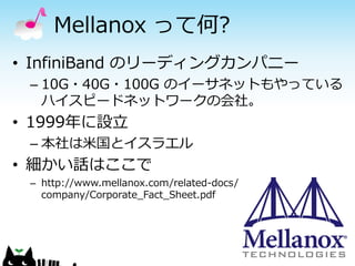 Mellanox って何?
• InfiniBand のリーディングカンパニー
– 10G・40G・100G のイーサネットもやっている
ハイスピードネットワークの会社。

• 1999年に設立
– 本社は米国とイスラエル

• 細かい話はここで
– http://www.mellanox.com/related-docs/
company/Corporate_Fact_Sheet.pdf

 