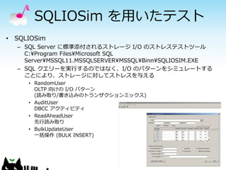 SQLIOSim を用いたテスト
• SQLIOSim
– SQL Server に標準添付されるストレージ I/O のストレステストツール
C:¥Program Files¥Microsoft SQL
Server¥MSSQL11.MSSQLSERVER¥MSSQL¥Binn¥SQLIOSIM.EXE
– SQL クエリーを実行するのではなく、I/O のパターンをシミュレートする
ことにより、ストレージに対してストレスを与える
• RandomUser
OLTP 向けの I/O パターン
(読み取り/書き込みのトランザクションミックス)
• AuditUser
DBCC アクティビティ
• ReadAheadUser
先行読み取り
• BulkUpdateUser
一括操作 (BULK INSERT)

 
