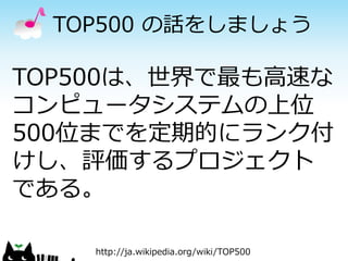 TOP500 の話をしましょう

TOP500は、世界で最も高速な
コンピュータシステムの上位
500位までを定期的にランク付
けし、評価するプロジェクト
である。
http://ja.wikipedia.org/wiki/TOP500

 