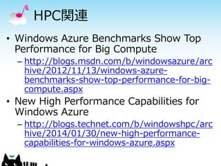 HPC関連
• Windows Azure Benchmarks Show Top
Performance for Big Compute
– http://blogs.msdn.com/b/windowsazure/arc
hive/2012/11/13/windows-azurebenchmarks-show-top-performance-for-bigcompute.aspx

• New High Performance Capabilities for
Windows Azure
– http://blogs.technet.com/b/windowshpc/arc
hive/2014/01/30/new-high-performancecapabilities-for-windows-azure.aspx

 