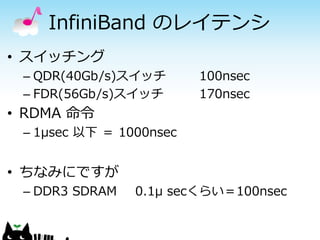 InfiniBand のレイテンシ
• スイッチング
– QDR(40Gb/s)スイッチ
– FDR(56Gb/s)スイッチ

100nsec
170nsec

• RDMA 命令
– 1μsec 以下 ＝ 1000nsec

• ちなみにですが
– DDR3 SDRAM

0.1μ secくらい＝100nsec

 