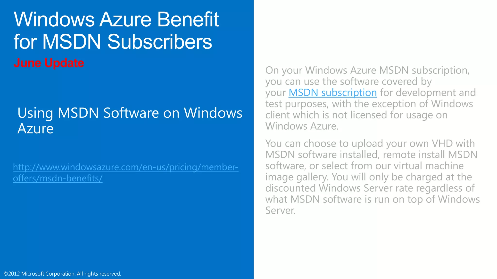 ©2012 Microsoft Corporation. All rights reserved.©2012 Microsoft Corporation. All rights reserved.
June Update
http://www.windowsazure.com/en-us/pricing/member-
offers/msdn-benefits/
On your Windows Azure MSDN subscription,
you can use the software covered by
your MSDN subscription for development and
test purposes, with the exception of Windows
client which is not licensed for usage on
Windows Azure.
You can choose to upload your own VHD with
MSDN software installed, remote install MSDN
software, or select from our virtual machine
image gallery. You will only be charged at the
discounted Windows Server rate regardless of
what MSDN software is run on top of Windows
Server.
 