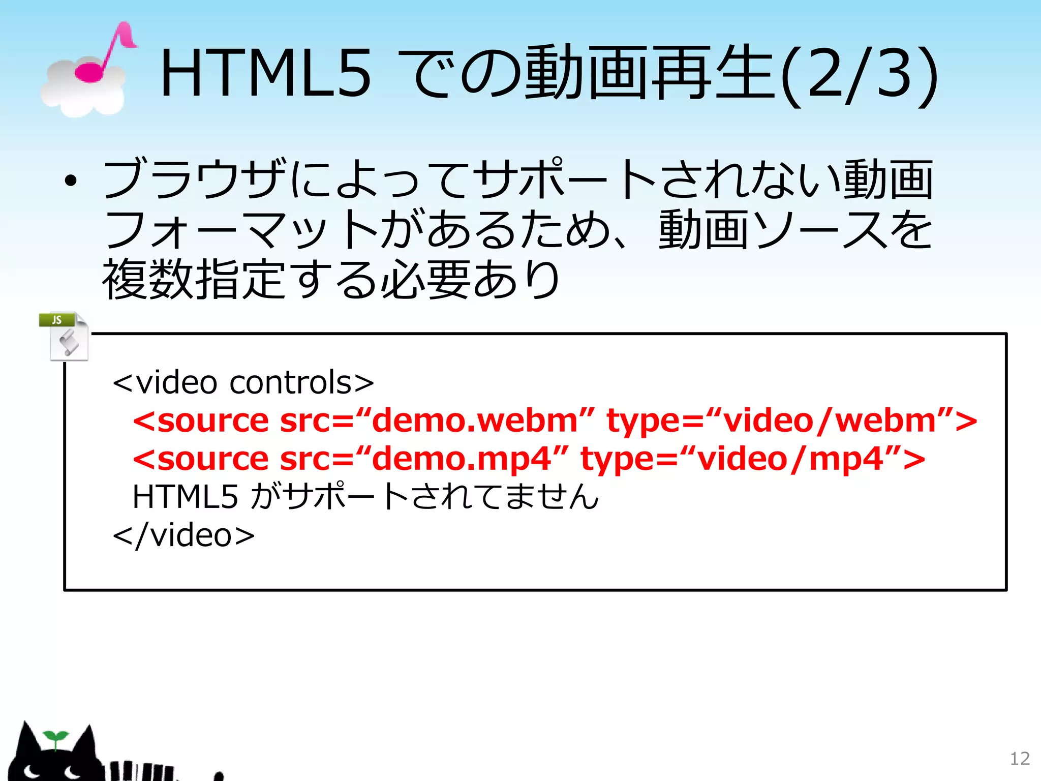 HTML5 での動画再生(2/3)
• ブラウザによってサポートされない動画
  フォーマットがあるため、動画ソースを
  複数指定する必要あり

 <video controls>
  <source src=“demo.webm” type=“video/webm”>
  <source src=“demo.mp4” type=“video/mp4”>
  HTML5 がサポートされてません
 </video>




                                               12
 