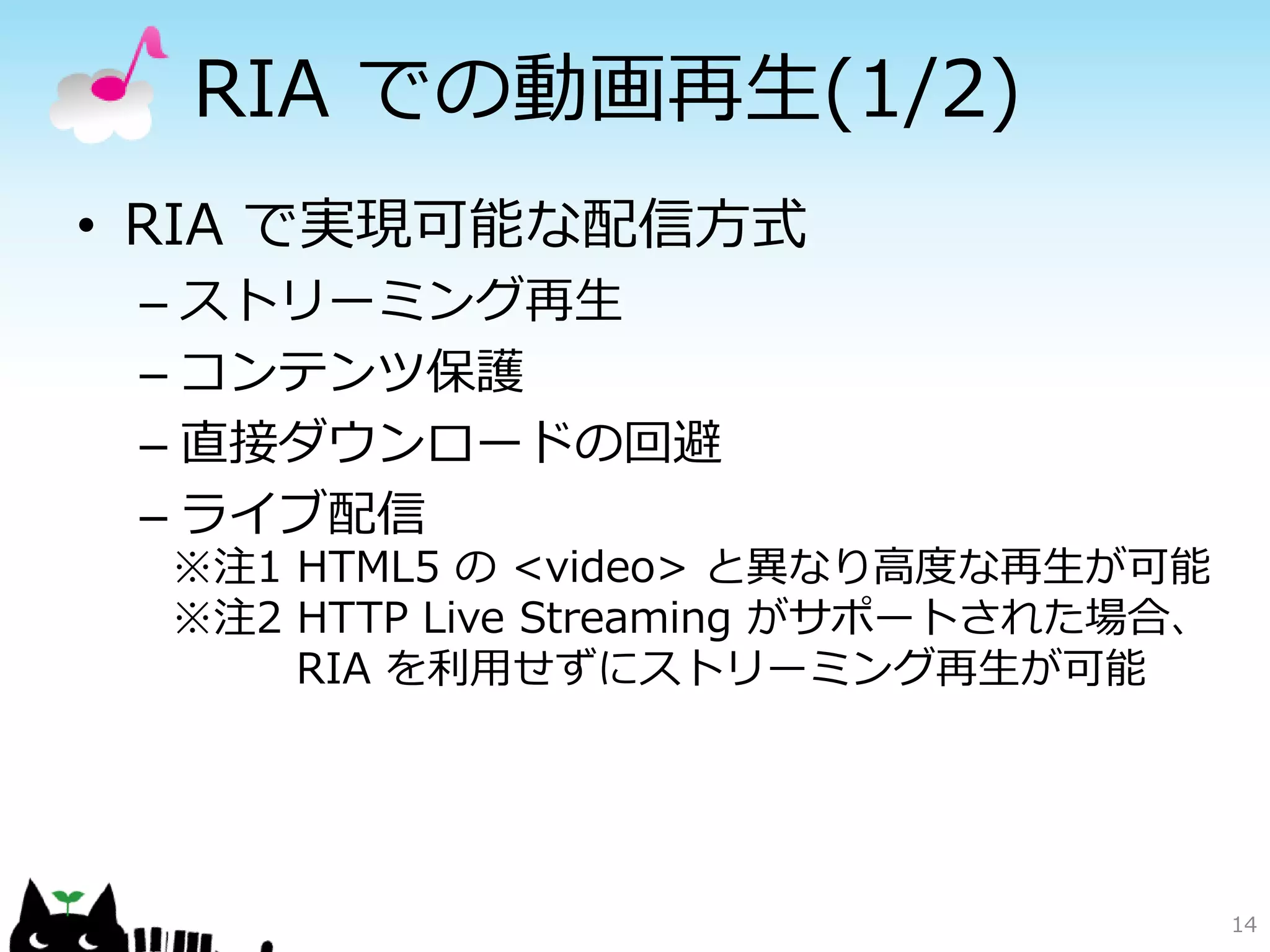 RIA での動画再生(1/2)
• RIA で実現可能な配信方式
 – ストリーミング再生
 – コンテンツ保護
 – 直接ダウンロードの回避
 – ライブ配信
  ※注1 HTML5 の <video> と異なり高度な再生が可能
  ※注2 HTTP Live Streaming がサポートされた場合、
      RIA を利用せずにストリーミング再生が可能




                                        14
 