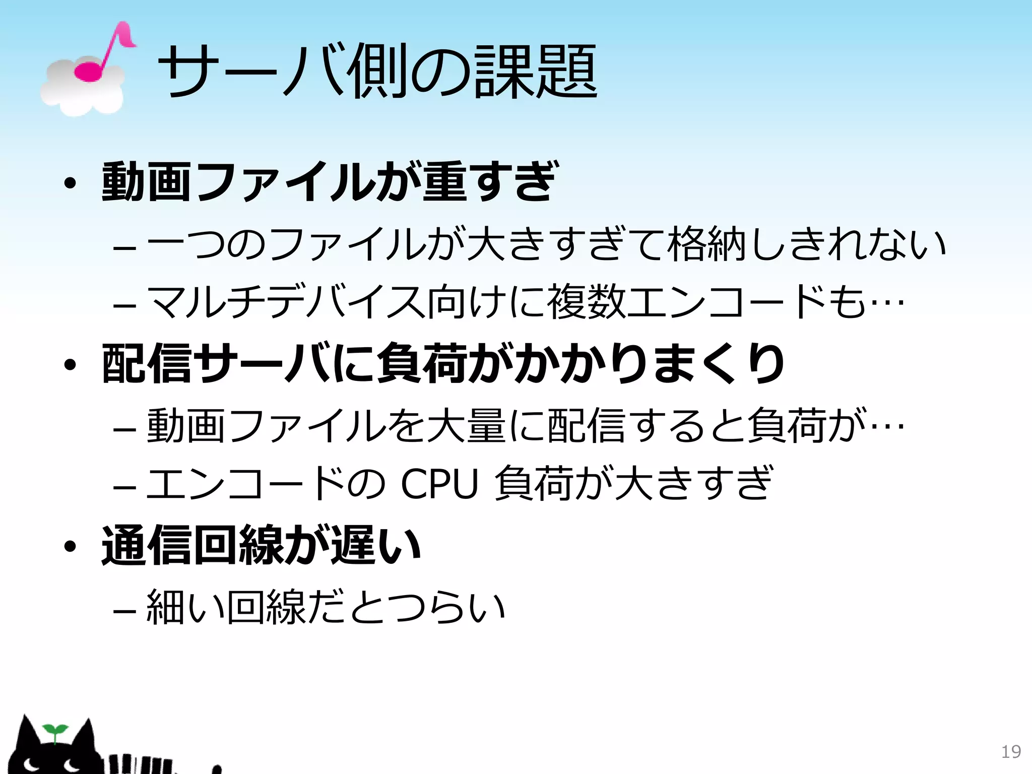 サーバ側の課題
• 動画ファイルが重すぎ
 – 一つのファイルが大きすぎて格納しきれない
 – マルチデバイス向けに複数エンコードも…
• 配信サーバに負荷がかかりまくり
 – 動画ファイルを大量に配信すると負荷が…
 – エンコードの CPU 負荷が大きすぎ
• 通信回線が遅い
 – 細い回線だとつらい


                          19
 