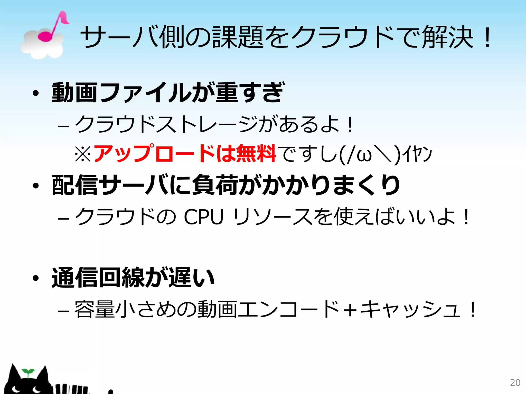 サーバ側の課題をクラウドで解決！

• 動画ファイルが重すぎ
 – クラウドストレージがあるよ！
   ※アップロードは無料ですし(/ω＼)ｲﾔﾝ
• 配信サーバに負荷がかかりまくり
 – クラウドの CPU リソースを使えばいいよ！


• 通信回線が遅い
 – 容量小さめの動画エンコード＋キャッシュ！


                            20
 