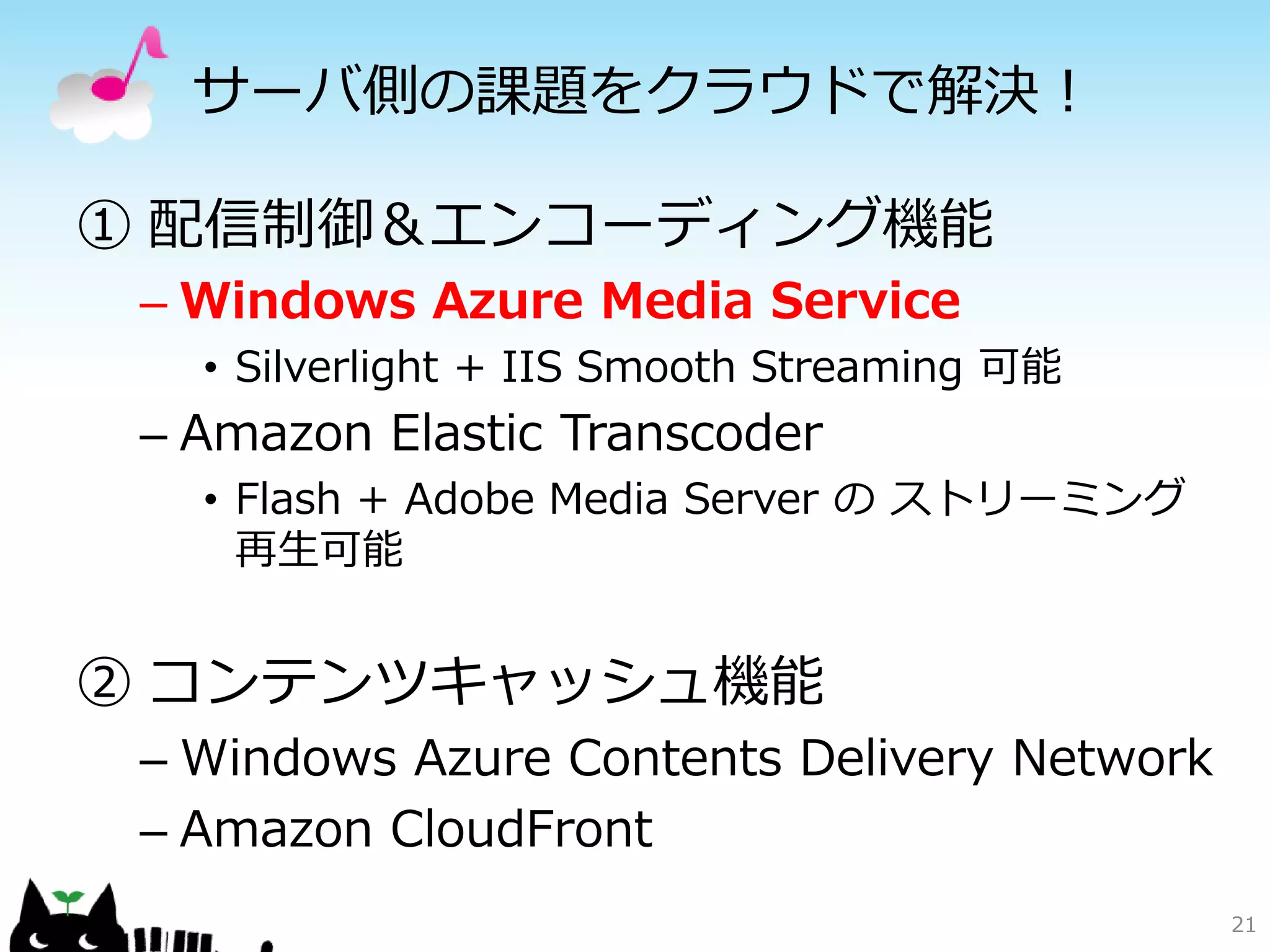 サーバ側の課題をクラウドで解決！

① 配信制御＆エンコーディング機能
 – Windows Azure Media Service
   • Silverlight + IIS Smooth Streaming 可能
 – Amazon Elastic Transcoder
   • Flash + Adobe Media Server の ストリーミング
     再生可能


② コンテンツキャッシュ機能
 – Windows Azure Contents Delivery Network
 – Amazon CloudFront
                                             21
 
