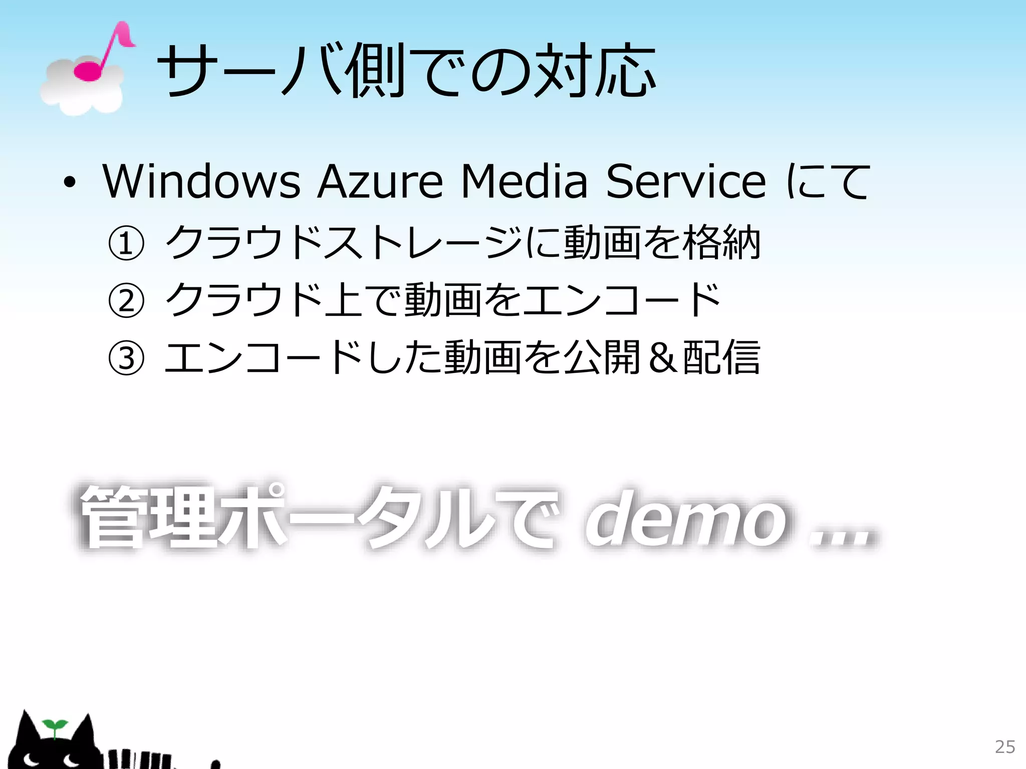サーバ側での対応
• Windows Azure Media Service にて
 ① クラウドストレージに動画を格納
 ② クラウド上で動画をエンコード
 ③ エンコードした動画を公開＆配信



管理ポータルで demo ...

                                   25
 
