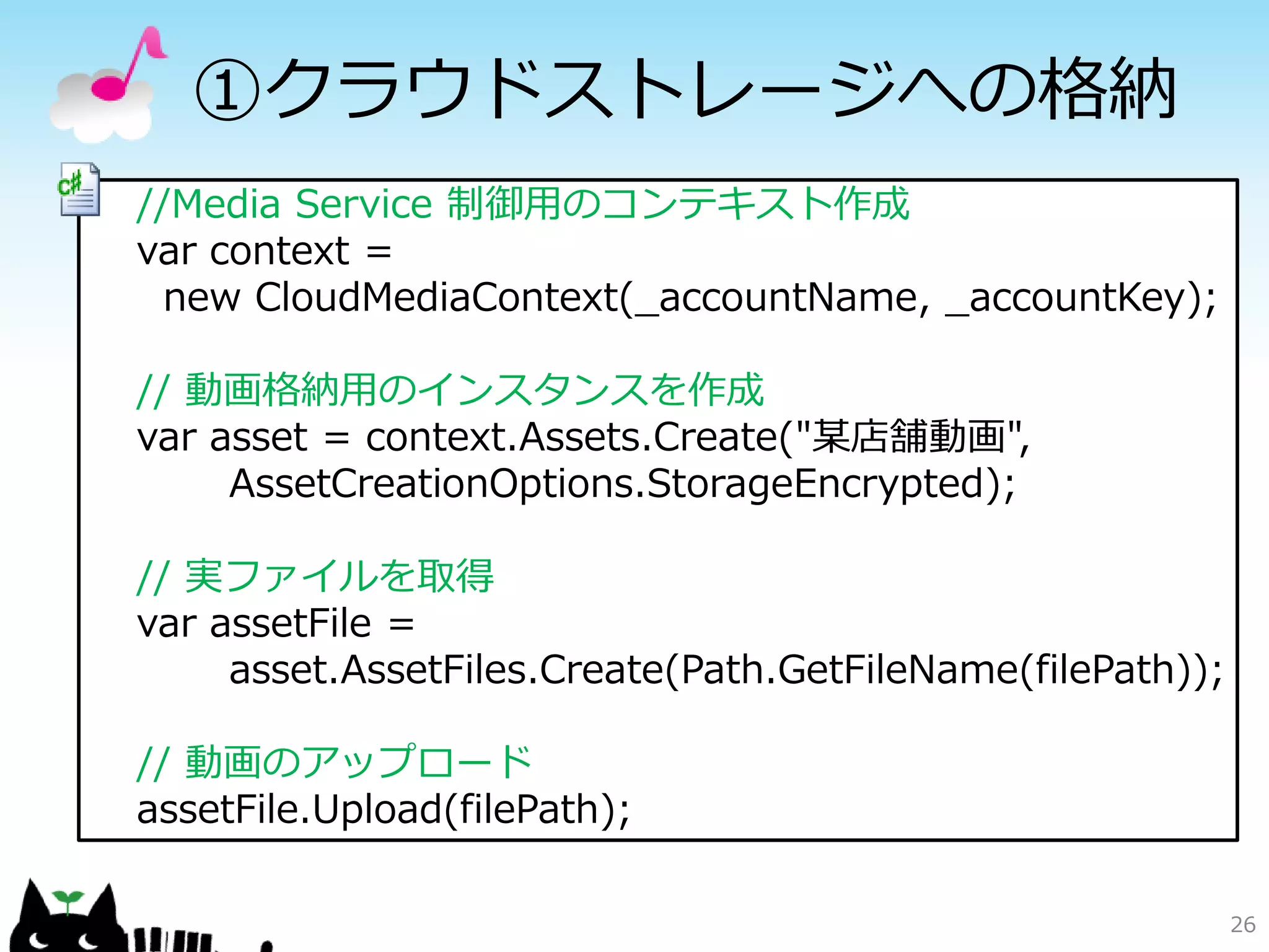 ①クラウドストレージへの格納
//Media Service 制御用のコンテキスト作成
var context =
  new CloudMediaContext(_accountName, _accountKey);

// 動画格納用のインスタンスを作成
var asset = context.Assets.Create("某店舗動画",
     AssetCreationOptions.StorageEncrypted);

// 実ファイルを取得
var assetFile =
     asset.AssetFiles.Create(Path.GetFileName(filePath));

// 動画のアップロード
assetFile.Upload(filePath);

                                                            26
 
