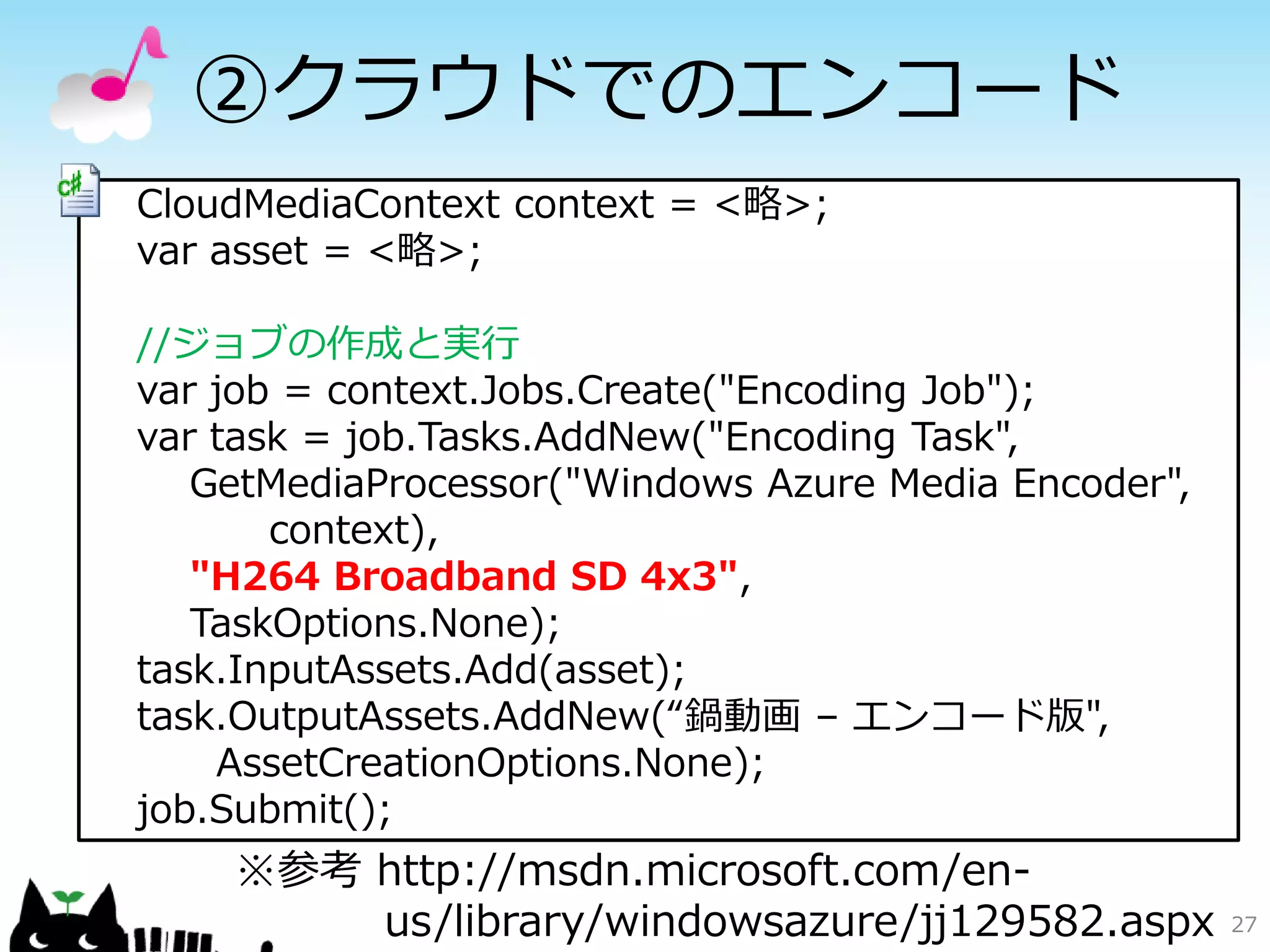 ②クラウドでのエンコード
CloudMediaContext context = <略>;
var asset = <略>;

//ジョブの作成と実行
var job = context.Jobs.Create("Encoding Job");
var task = job.Tasks.AddNew("Encoding Task",
   GetMediaProcessor("Windows Azure Media Encoder",
       context),
   "H264 Broadband SD 4x3",
   TaskOptions.None);
task.InputAssets.Add(asset);
task.OutputAssets.AddNew(“鍋動画 – エンコード版",
    AssetCreationOptions.None);
job.Submit();
    ※参考 http://msdn.microsoft.com/en-
        us/library/windowsazure/jj129582.aspx         27
 