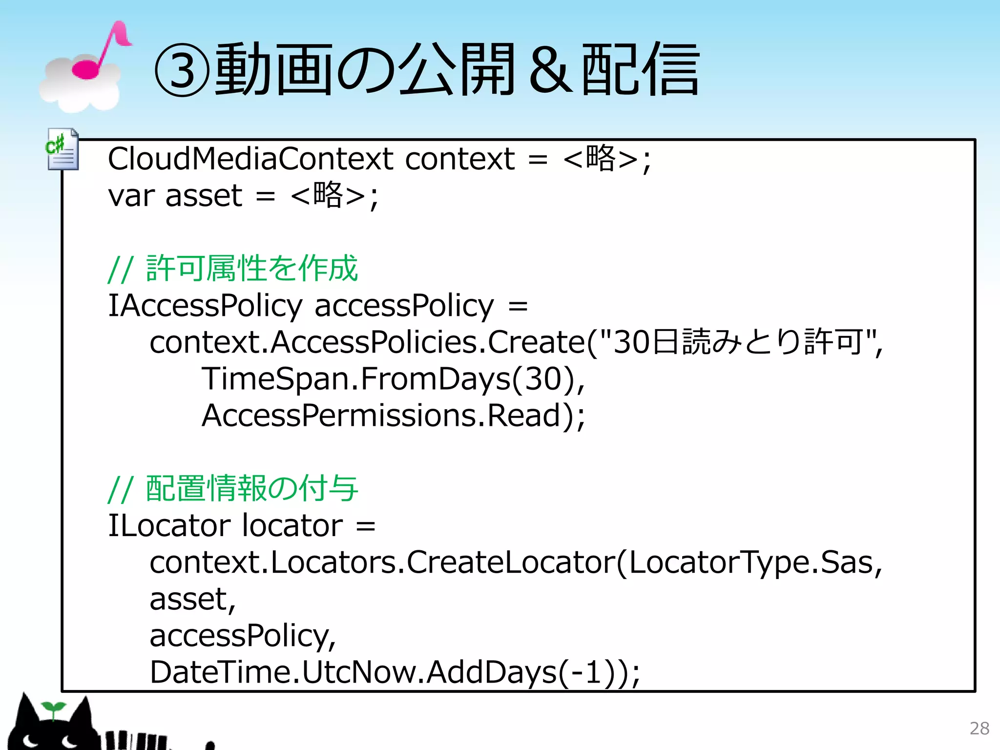 ③動画の公開＆配信
CloudMediaContext context = <略>;
var asset = <略>;

// 許可属性を作成
IAccessPolicy accessPolicy =
   context.AccessPolicies.Create("30日読みとり許可",
      TimeSpan.FromDays(30),
      AccessPermissions.Read);

// 配置情報の付与
ILocator locator =
   context.Locators.CreateLocator(LocatorType.Sas,
   asset,
   accessPolicy,
   DateTime.UtcNow.AddDays(-1));
                                                     28
 