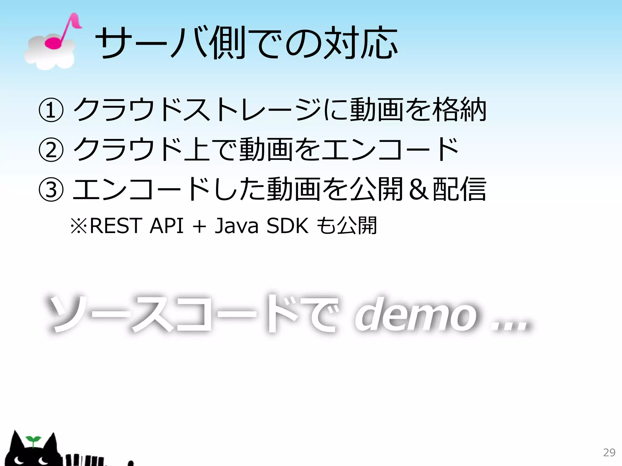 サーバ側での対応
① クラウドストレージに動画を格納
② クラウド上で動画をエンコード
③ エンコードした動画を公開＆配信
 ※REST API + Java SDK も公開



ソースコードで demo ...

                            29
 