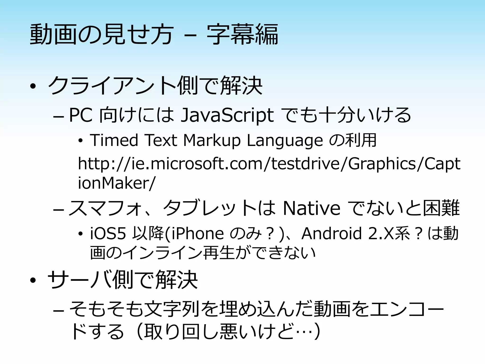 動画の見せ方 – 字幕編

• クライアント側で解決
 – PC 向けには JavaScript でも十分いける
  • Timed Text Markup Language の利用
  http://ie.microsoft.com/testdrive/Graphics/Capt
  ionMaker/
 – スマフォ、タブレットは Native でないと困難
  • iOS5 以降(iPhone のみ？)、Android 2.X系？は動
    画のインライン再生ができない
• サーバ側で解決
 – そもそも文字列を埋め込んだ動画をエンコー
   ドする（取り回し悪いけど…）
 