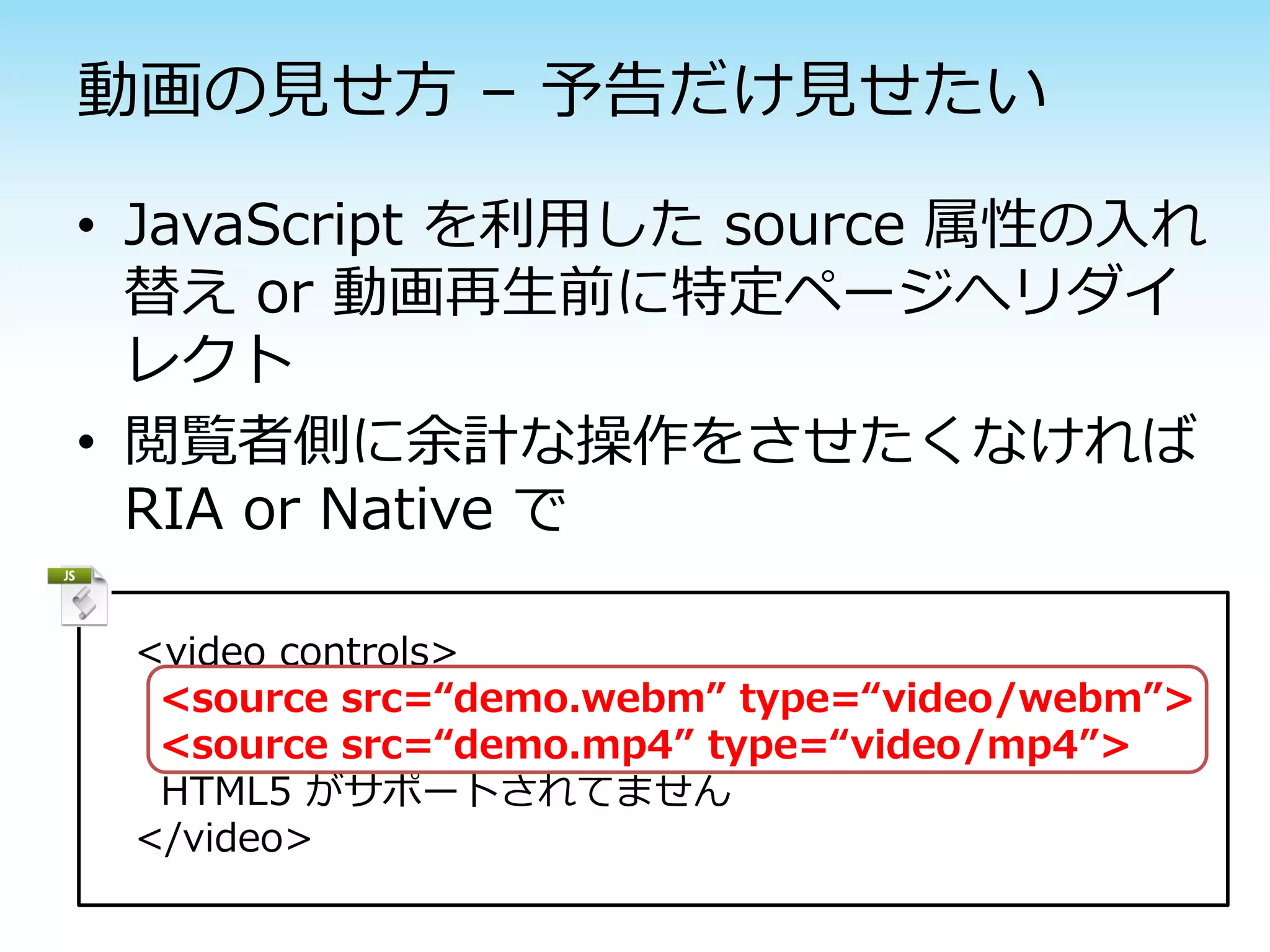 動画の見せ方 – 予告だけ見せたい

• JavaScript を利用した source 属性の入れ
  替え or 動画再生前に特定ページへリダイ
  レクト
• 閲覧者側に余計な操作をさせたくなければ
  RIA or Native で

 <video controls>
  <source src=“demo.webm” type=“video/webm”>
  <source src=“demo.mp4” type=“video/mp4”>
  HTML5 がサポートされてません
 </video>
 