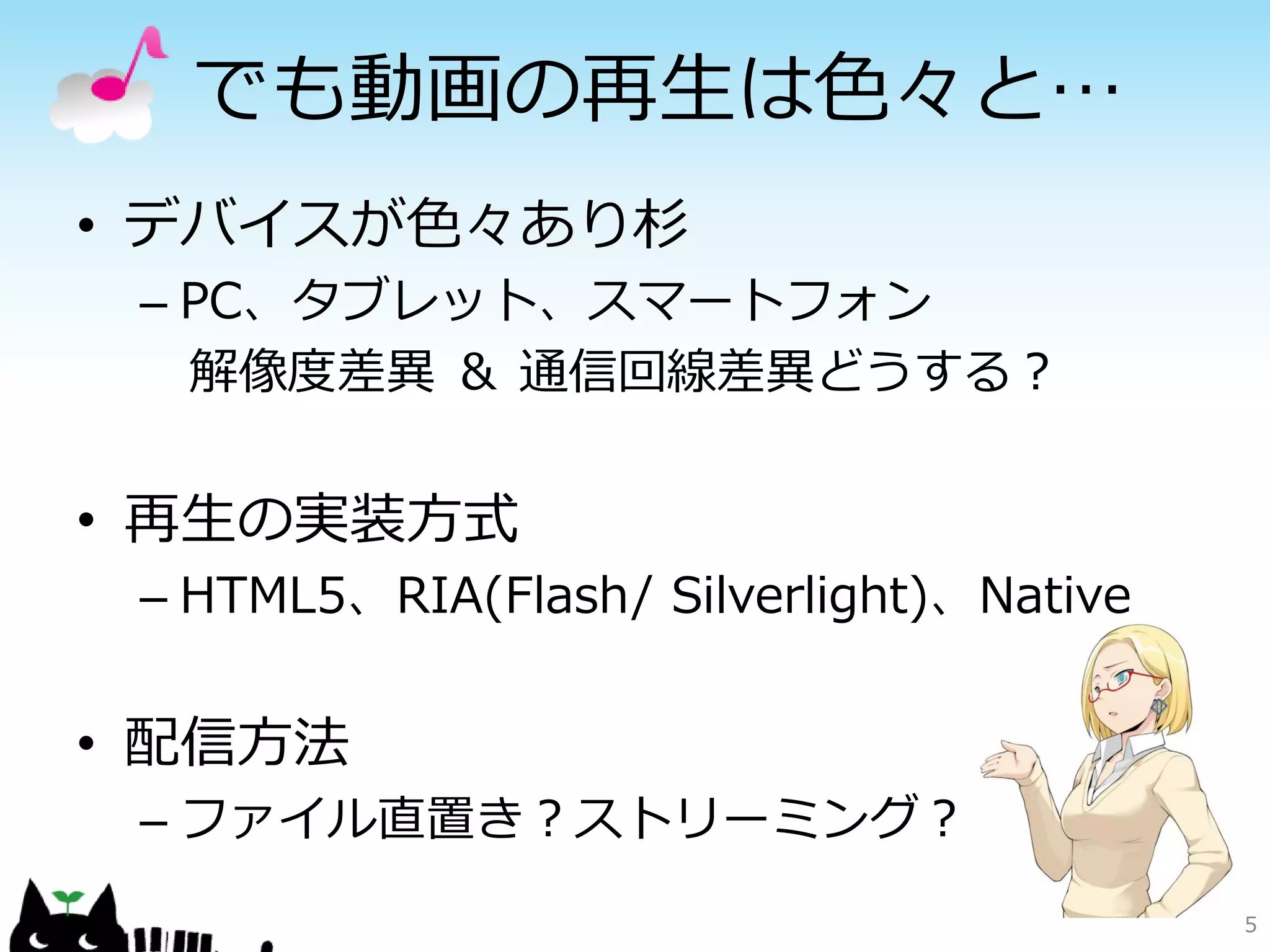 でも動画の再生は色々と…
• デバイスが色々あり杉
 – PC、タブレット、スマートフォン
   解像度差異 ＆ 通信回線差異どうする？


• 再生の実装方式
 – HTML5、RIA(Flash/ Silverlight)、Native


• 配信方法
 – ファイル直置き？ストリーミング？
                                          5
 
