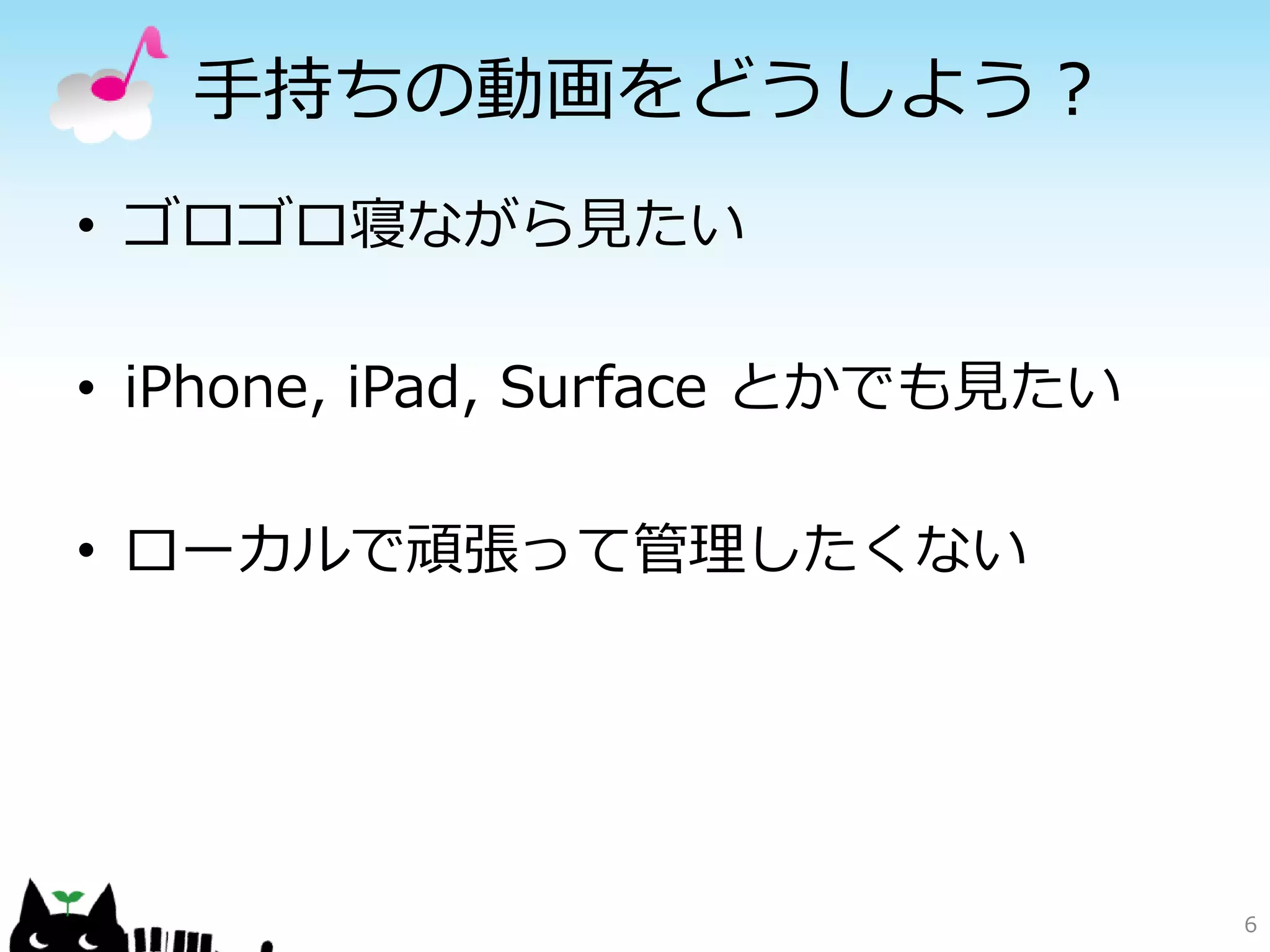手持ちの動画をどうしよう？
• ゴロゴロ寝ながら見たい

• iPhone, iPad, Surface とかでも見たい

• ローカルで頑張って管理したくない




                                  6
 