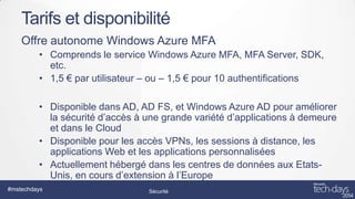 Tarifs et disponibilité
Offre autonome Windows Azure MFA
• Comprends le service Windows Azure MFA, MFA Server, SDK,
etc.
• 1,5 € par utilisateur – ou – 1,5 € pour 10 authentifications
• Disponible dans AD, AD FS, et Windows Azure AD pour améliorer
la sécurité d’accès à une grande variété d’applications à demeure
et dans le Cloud
• Disponible pour les accès VPNs, les sessions à distance, les
applications Web et les applications personnalisées
• Actuellement hébergé dans les centres de données aux EtatsUnis, en cours d’extension à l’Europe
#mstechdays

Sécurité

 