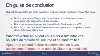 En guise de conclusion
Rappel des objectifs de notre session : Disposer d’une meilleure compréhension
:
•
•
•

De l'importance du rôle que joue l'authentification multi-facteurs dans la
sécurisation des applications et des données
Des principaux avantages et fonctionnalités de Windows Azure MFA
De la façon dont l'authentification multi-facteurs prends en charge les scénarii
cloud, à demeure et hybrides

Windows Azure MFA peut vous aider à atteindre vos
objectifs en matière de sécurité et de conformité !
Ajouter un second facteur d’authentification à vos
applications à demeure et dans le Cloud n’a jamais été
#mstechdays
aussi facile :)
Sécurité

 