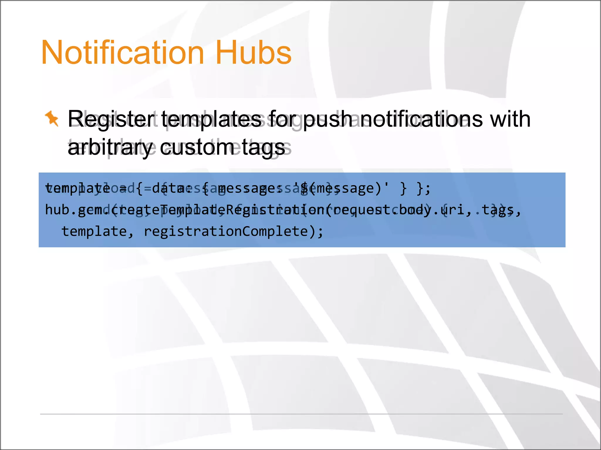 Notification Hubs
Register push messages based on the
Blast out templates for push notifications with
arbitrary and the tags
template custom tags
template =
var payload{=data: { message: '$(message)' } };
{ message : message };
hub.gcm.createTemplateRegistration(request.body.uri, });
hub.send(tag, payload, function(error, outcome) { ...tags,
template, registrationComplete);

 