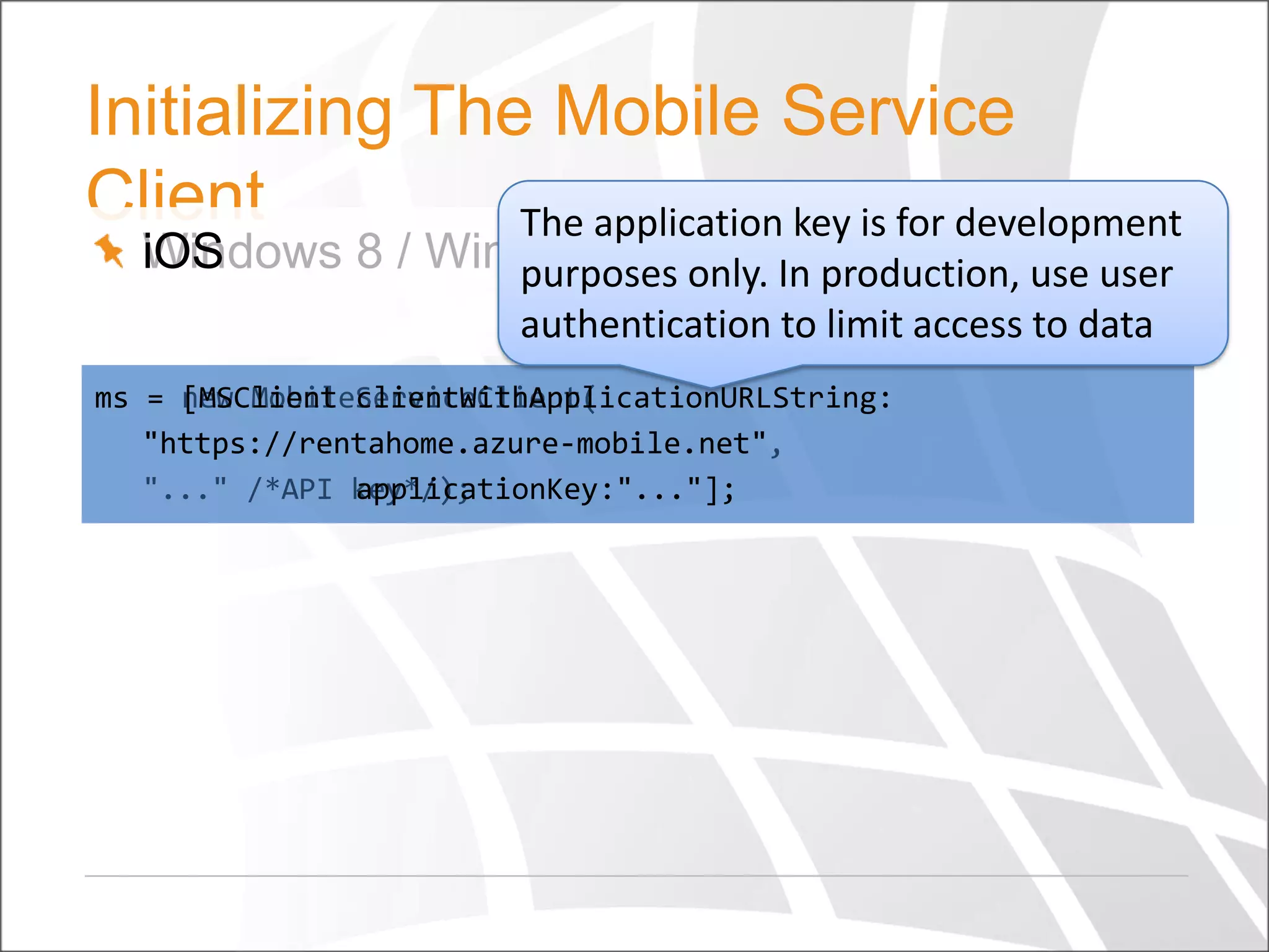Initializing The Mobile Service
Client
The application key is for development
iOS
Windows 8 / Windows PhoneIn Android use user
purposes only. / production,
authentication to limit access to data
ms = new MobileServiceClient(
[MSClient clientWithApplicationURLString:
"https://rentahome.azure-mobile.net"
"https://rentahome.azure-mobile.net",
"..." /*API key*/);
applicationKey:"..."];

 