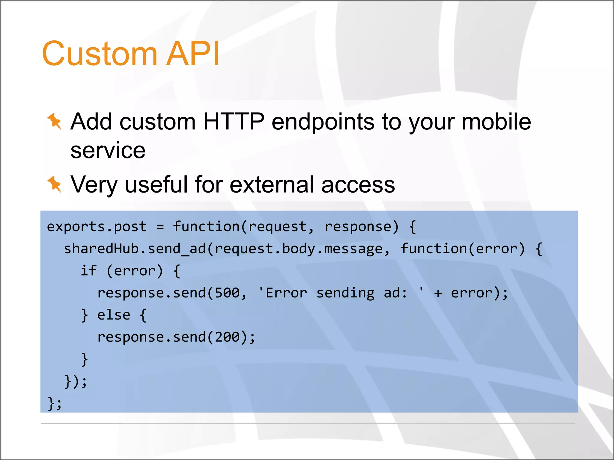 Custom API
Add custom HTTP endpoints to your mobile
service
Very useful for external access
exports.post = function(request, response) {
sharedHub.send_ad(request.body.message, function(error) {
if (error) {
response.send(500, 'Error sending ad: ' + error);
} else {
response.send(200);
}
});
};

 