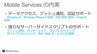 ・データアクセス、プッシュ通知、認証サポート
 　Windows 8、Windows Phone 8 SDK、iOS SDK SDK、Android
SDK

・強⼒力力なサーバーサイドスクリプトのサポート
 　プッシュ通知、バリデーション、プリプロセッシング、
 　ポストプロセッシング、他の  Web サービスとの連携
 