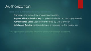 Table level authorization for CRUD operations
Everyone: any request by anyone is accepted.
Anyone with Application Key: app key distributed w/ the app (default)
Authenticated Users: users authenticated by Live Connect.
Scripts and Admins: registered scripts or requests via the master key
Your application can add whatever other authorization is needed.
Authorization
 