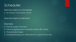 Execute scripts on a Schedule
 by minutes / hours /days /month
Execute scripts on demand
Examples
 Periodic purge of old data
 Poll and aggregate from 3rd party (Twitter, RSS, others)
 Process/resize images
 Schedule sending push notifications for a given time of day
Scheduler
 