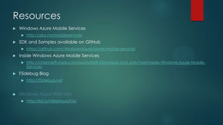  Windows Azure Mobile Services
 http://aka.ms/mobileservices
 SDK and Samples available on GitHub
 https://github.com/WindowsAzure/azure-mobile-services
 Inside Windows Azure Mobile Services
 http://channel9.msdn.com/posts/Kirill-Gavrylyuk-and-Josh-Twist-Inside-Windows-Azure-Mobile-
Services
 F5debug Blog
 http://f5debug.net
 Windows Azure FREE Trial
 http://bit.ly/MikeAzureTrial
Resources
 