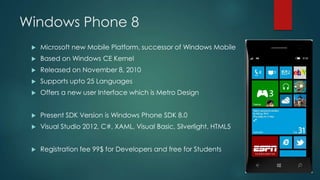 Windows Phone 8
 Microsoft new Mobile Platform, successor of Windows Mobile
 Based on Windows CE Kernel
 Released on November 8, 2010
 Supports upto 25 Languages
 Offers a new user Interface which is Metro Design
 Present SDK Version is Windows Phone SDK 8.0
 Visual Studio 2012, C#, XAML, Visual Basic, Silverlight, HTML5
 Registration fee 99$ for Developers and free for Students
 