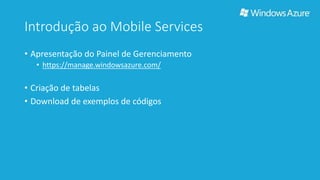 Introdução ao Mobile Services 
• Apresentação do Painel de Gerenciamento 
• https://manage.windowsazure.com/ 
• Criação de tabelas 
• Download de exemplos de códigos 
 