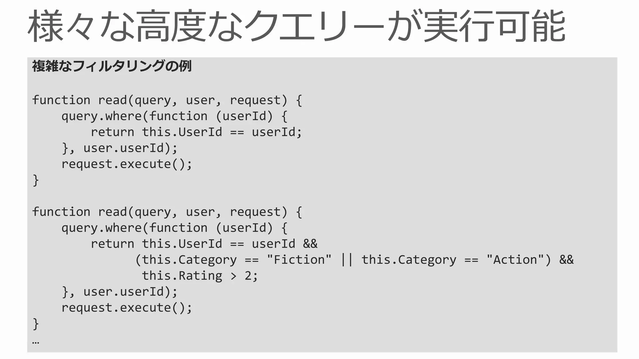 複雑なフィルタリングの例

Supported Modules + Globals
function read(query, user, request) {

      mssql this.UserId == userId;
    query.where(function (userId) {
        return

      request
    }, user.userId);
    request.execute();

      console user, request) {
}

function read(query,
      push this.UserId == userId &&
    query.where(function (userId) {
        return
      tablesthis.Rating > == "Fiction" || this.Category == "Action") &&
               (this.Category
                              2;

      statusCodes
    }, user.userId);
    request.execute();
}
…
 