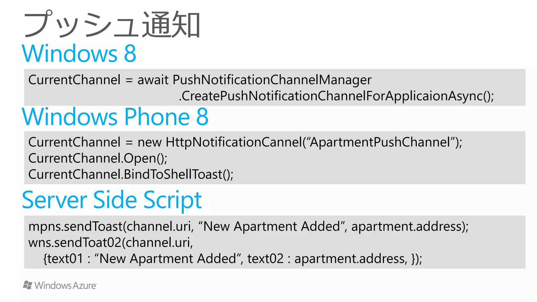 Windows 8
CurrentChannel = await PushNotificationChannelManager
                        .CreatePushNotificationChannelForApplicaionAsync();
Windows Phone 8
CurrentChannel = new HttpNotificationCannel(“ApartmentPushChannel”);
CurrentChannel.Open();
CurrentChannel.BindToShellToast();

Server Side Script
mpns.sendToast(channel.uri, “New Apartment Added”, apartment.address);
wns.sendToat02(channel.uri,
  {text01 : “New Apartment Added”, text02 : apartment.address, });
 