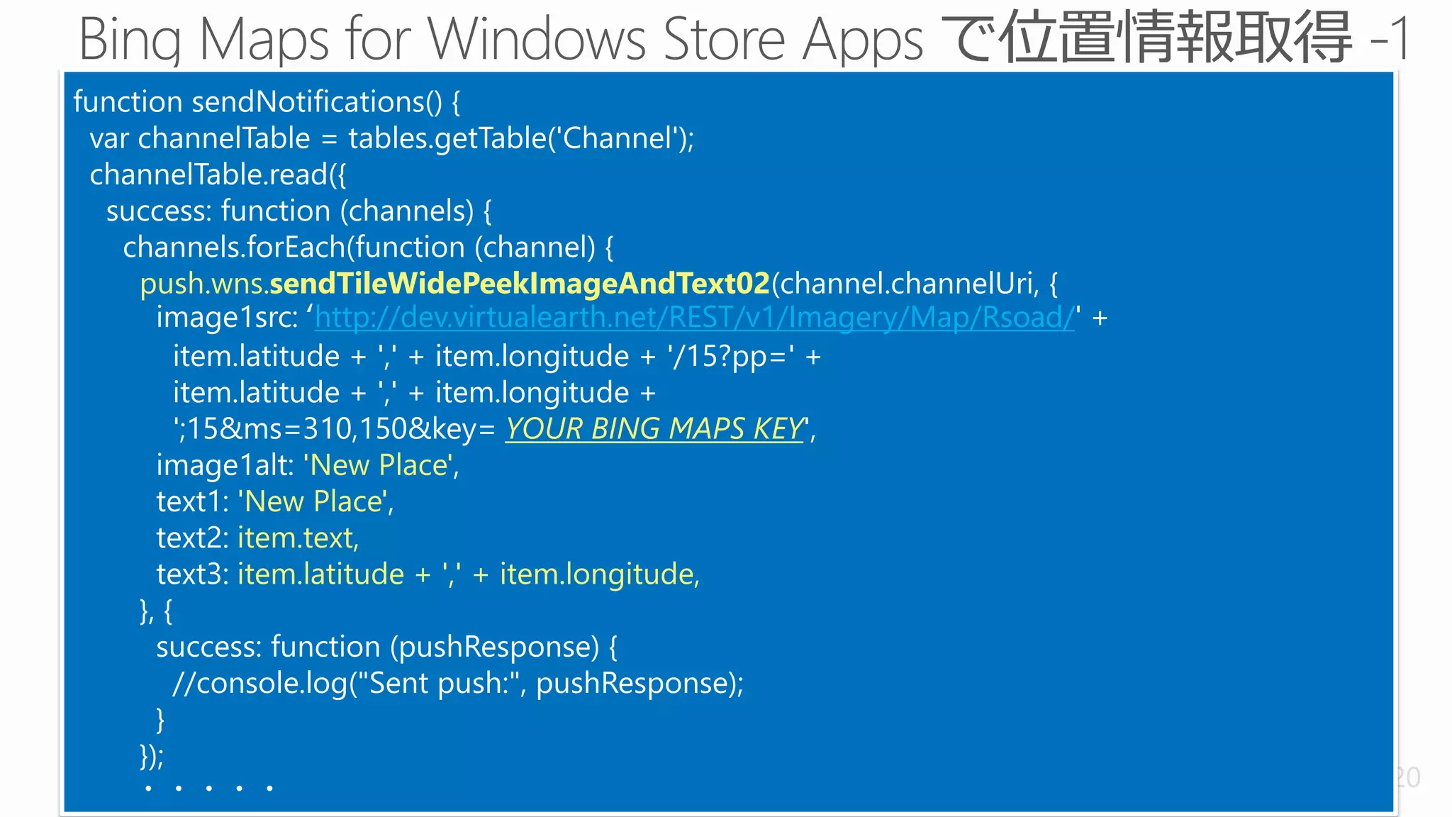 function sendNotifications() {
 var channelTable = tables.getTable('Channel');
 channelTable.read({
  success: function (channels) {
   channels.forEach(function (channel) {
     push.wns.sendTileWidePeekImageAndText02(channel.channelUri, {
       image1src: ‘http://dev.virtualearth.net/REST/v1/Imagery/Map/Rsoad/' +
          item.latitude + ',' + item.longitude + '/15?pp=' +
          item.latitude + ',' + item.longitude +
          ';15&ms=310,150&key= YOUR BING MAPS KEY',
       image1alt: 'New Place',
       text1: 'New Place',
       text2: item.text,
       text3: item.latitude + ',' + item.longitude,
     }, {
       success: function (pushResponse) {
          //console.log("Sent push:", pushResponse);
       }
     });
    ・・・・・                                                                      20
 
