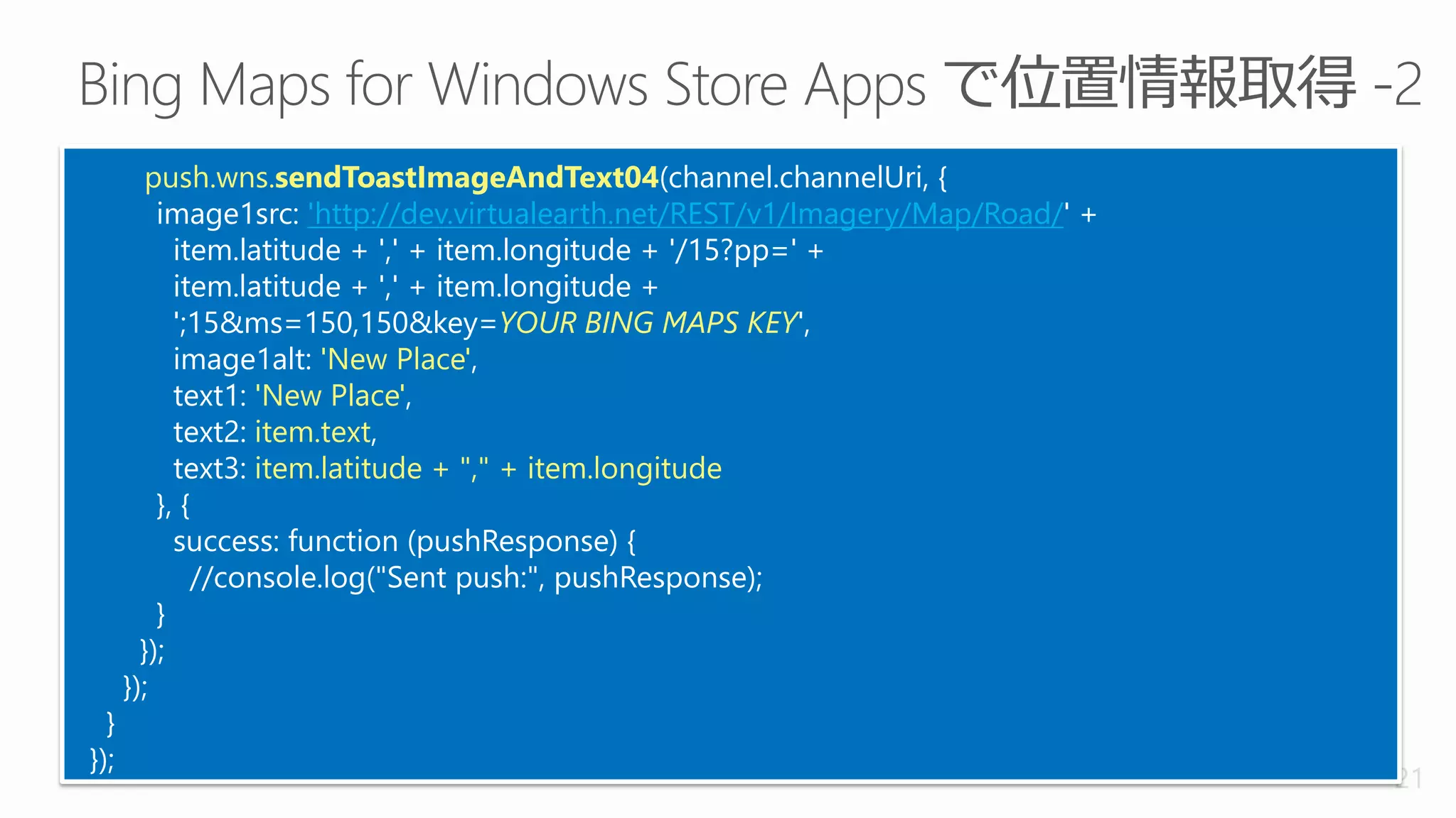 push.wns.sendToastImageAndText04(channel.channelUri, {
          image1src: 'http://dev.virtualearth.net/REST/v1/Imagery/Map/Road/' +
            item.latitude + ',' + item.longitude + '/15?pp=' +
            item.latitude + ',' + item.longitude +
            ';15&ms=150,150&key=YOUR BING MAPS KEY',
            image1alt: 'New Place',
            text1: 'New Place',
            text2: item.text,
            text3: item.latitude + "," + item.longitude
          }, {
            success: function (pushResponse) {
               //console.log("Sent push:", pushResponse);
          }
        });
      });
  }
});
                                                                                 21
 