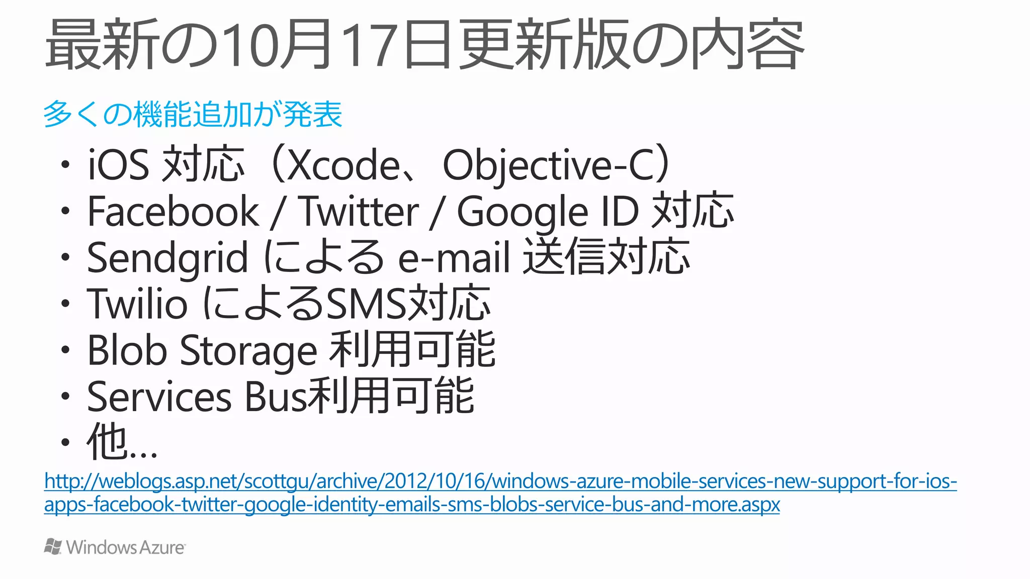 多くの機能追加が発表
・iOS 対応（Xcode、Objective-C）
・Facebook / Twitter / Google ID 対応
・Sendgrid による e-mail 送信対応
・Twilio によるSMS対応
・Blob Storage 利用可能
・Services Bus利用可能
・他…
http://weblogs.asp.net/scottgu/archive/2012/10/16/windows-azure-mobile-services-new-support-for-ios-
apps-facebook-twitter-google-identity-emails-sms-blobs-service-bus-and-more.aspx
 