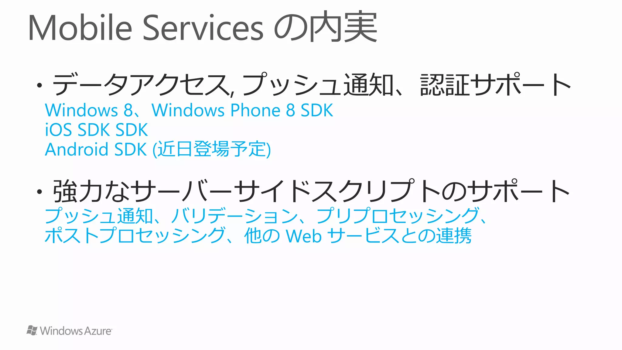 ・データアクセス, プッシュ通知、認証サポート
Windows 8、Windows Phone 8 SDK
iOS SDK SDK
Android SDK (近日登場予定)

・強力なサーバーサイドスクリプトのサポート
プッシュ通知、バリデーション、プリプロセッシング、
ポストプロセッシング、他の Web サービスとの連携
 