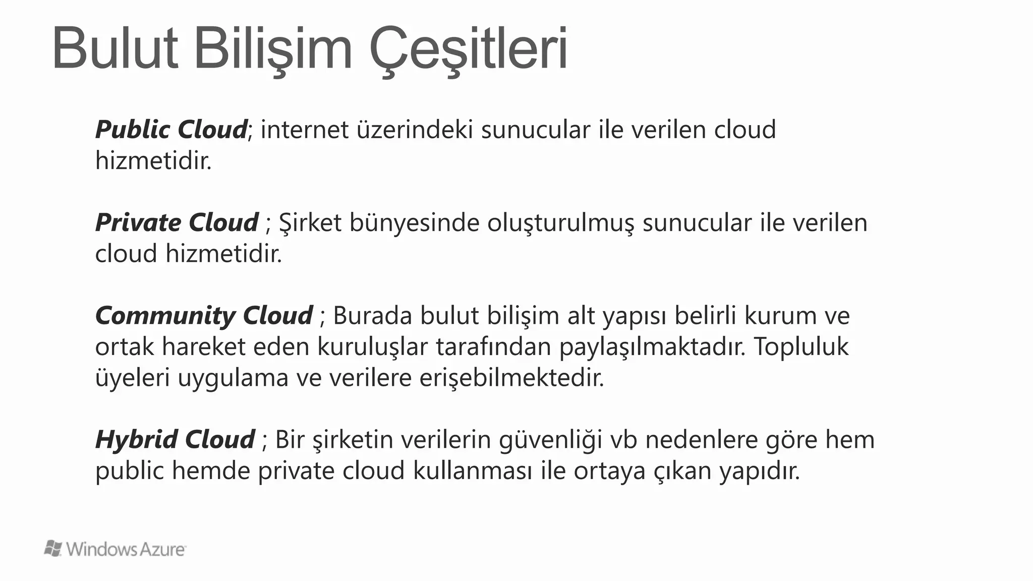 Public Cloud; internet üzerindeki sunucular ile verilen cloud
hizmetidir.

Private Cloud ; Şirket bünyesinde oluşturulmuş sunucular ile verilen
cloud hizmetidir.

Community Cloud ; Burada bulut bilişim alt yapısı belirli kurum ve
ortak hareket eden kuruluşlar tarafından paylaşılmaktadır. Topluluk
üyeleri uygulama ve verilere erişebilmektedir.

Hybrid Cloud ; Bir şirketin verilerin güvenliği vb nedenlere göre hem
public hemde private cloud kullanması ile ortaya çıkan yapıdır.
 