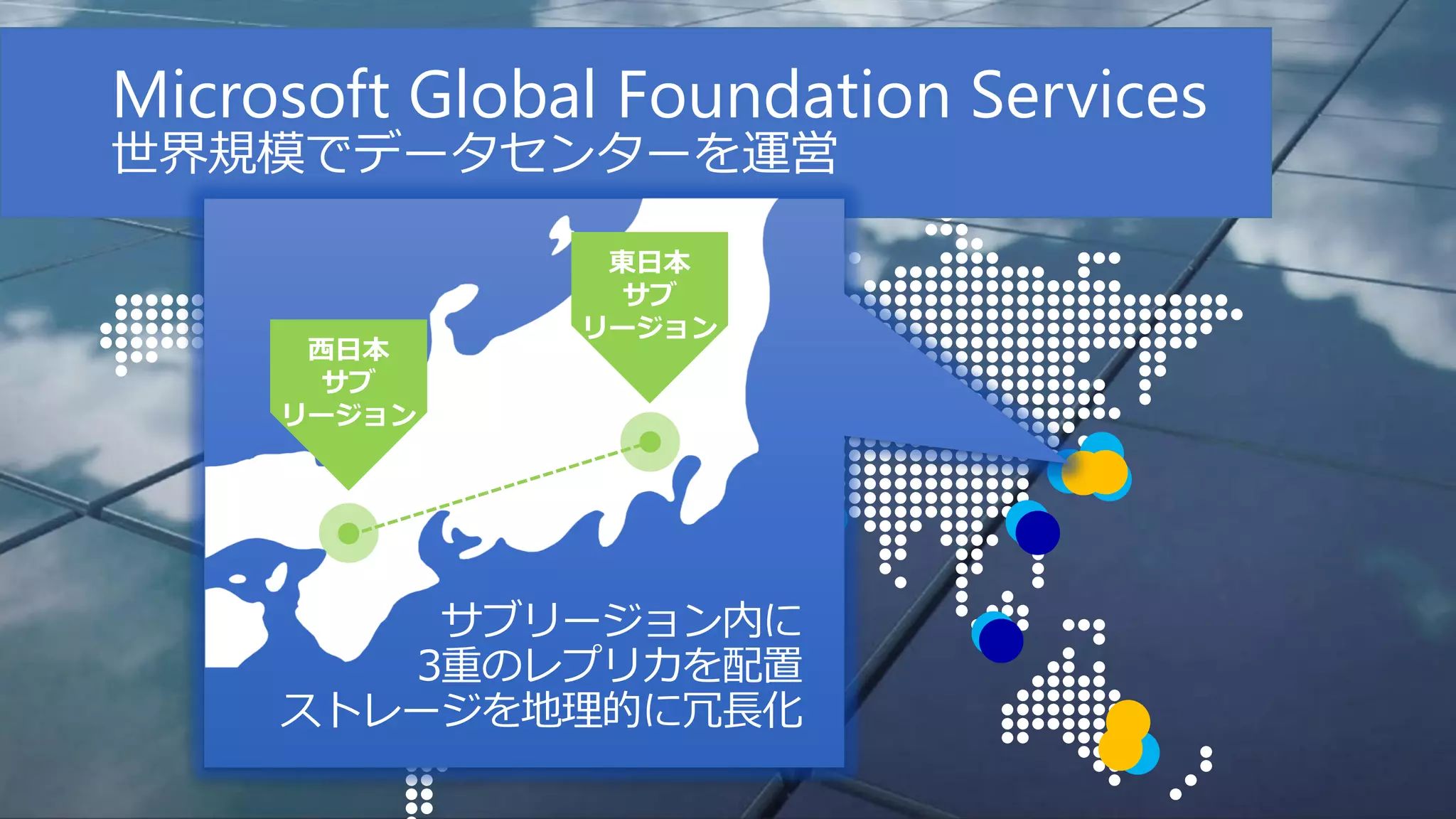 Microsoft Global Foundation Services
世界規模でデータセンターを運営

サブリージョン内に
3重のレプリカを配置
ストレージを地理的に冗長化

 