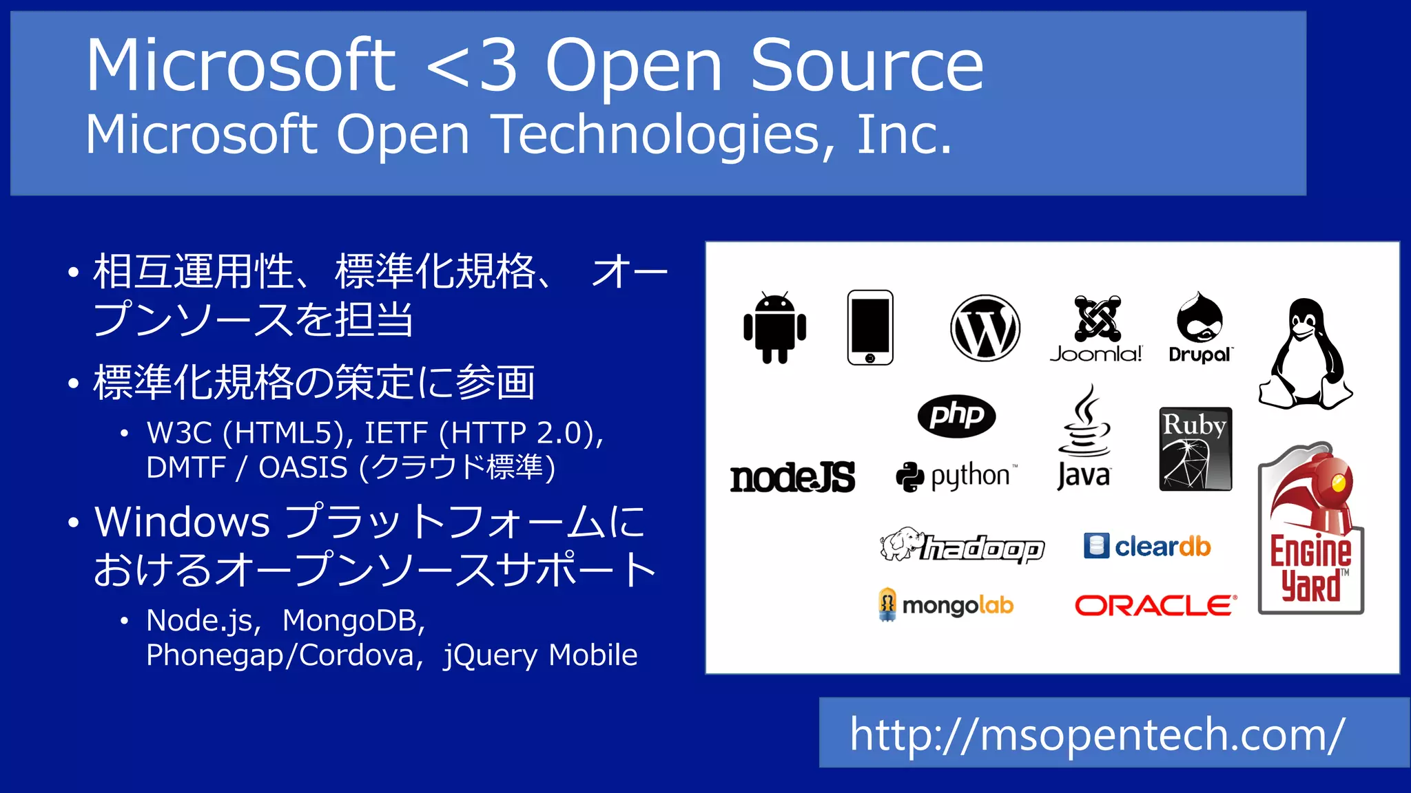 Microsoft <3 Open Source
Microsoft Open Technologies, Inc.
• 相互運用性、標準化規格、 オー
プンソースを担当
• 標準化規格の策定に参画
• W3C (HTML5), IETF (HTTP 2.0),
DMTF / OASIS (クラウド標準)

• Windows プラットフォームに
おけるオープンソースサポート
• Node.js, MongoDB,
Phonegap/Cordova, jQuery Mobile

http://msopentech.com/

 