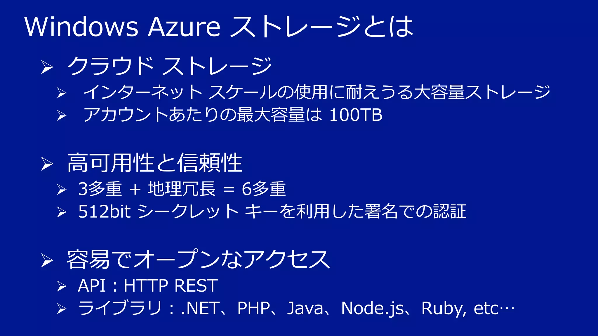 Windows Azure ストレージとは
 クラウド ストレージ
 インターネット スケールの使用に耐えうる大容量ストレージ
 アカウントあたりの最大容量は 100TB

 高可用性と信頼性
 3多重 + 地理冗長 = 6多重
 512bit シークレット キーを利用した署名での認証

 容易でオープンなアクセス
 API：HTTP REST
 ライブラリ：.NET、PHP、Java、Node.js、Ruby, etc…

 