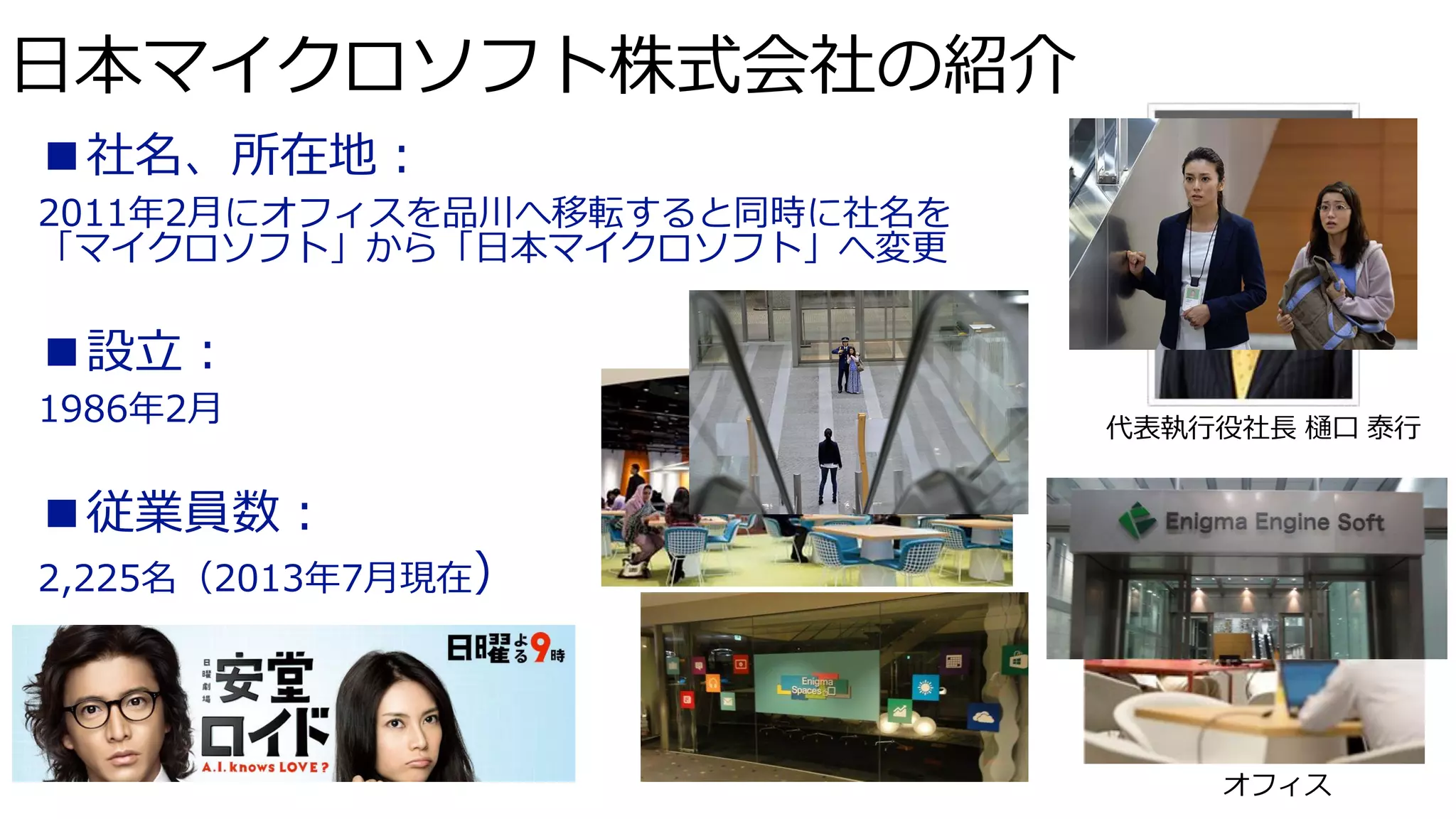 日本マイクロソフト株式会社の紹介
■社名、所在地：
2011年2月にオフィスを品川へ移転すると同時に社名を
「マイクロソフト」から「日本マイクロソフト」へ変更

■設立：
1986年2月

代表執行役社長 樋口 泰行

■従業員数：
2,225名（2013年7月現在）

カフェ

オフィス

 