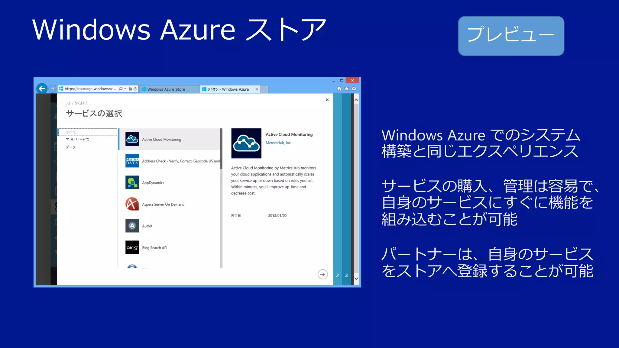 Windows Azure ストア

プレビュー

Windows Azure でのシステム
構築と同じエクスペリエンス
サービスの購入、管理は容易で、
自身のサービスにすぐに機能を
組み込むことが可能
パートナーは、自身のサービス
をストアへ登録することが可能

 