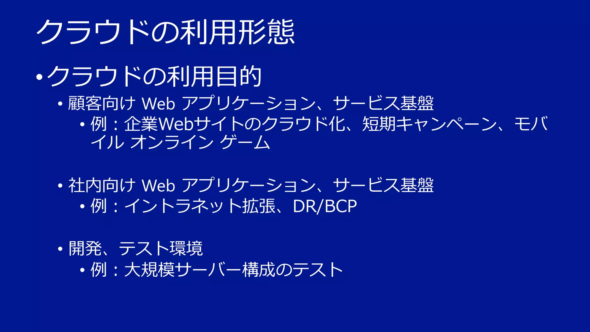 クラウドの利用形態
• クラウドの利用目的
• 顧客向け Web アプリケーション、サービス基盤
• 例：企業Webサイトのクラウド化、短期キャンペーン、モバ
イル オンライン ゲーム

• 社内向け Web アプリケーション、サービス基盤
• 例：イントラネット拡張、DR/BCP
• 開発、テスト環境
• 例：大規模サーバー構成のテスト

 