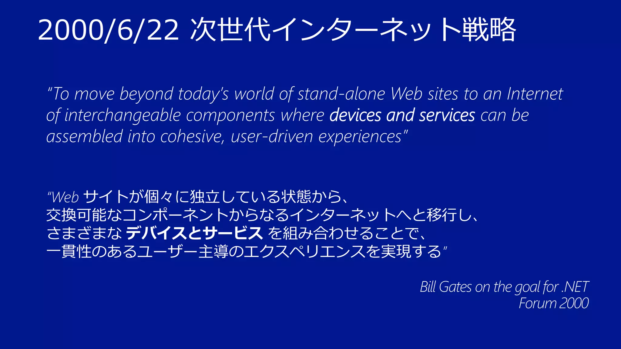 2000/6/22 次世代インターネット戦略
“To move beyond today’s world of stand-alone Web sites to an Internet
of interchangeable components where devices and services can be
assembled into cohesive, user-driven experiences”
“Web サイトが個々に独立している状態から、
交換可能なコンポーネントからなるインターネットへと移行し、
さまざまな デバイスとサービス を組み合わせることで、
一貫性のあるユーザー主導のエクスペリエンスを実現する”
Bill Gates on the goal for .NET
Forum 2000

 