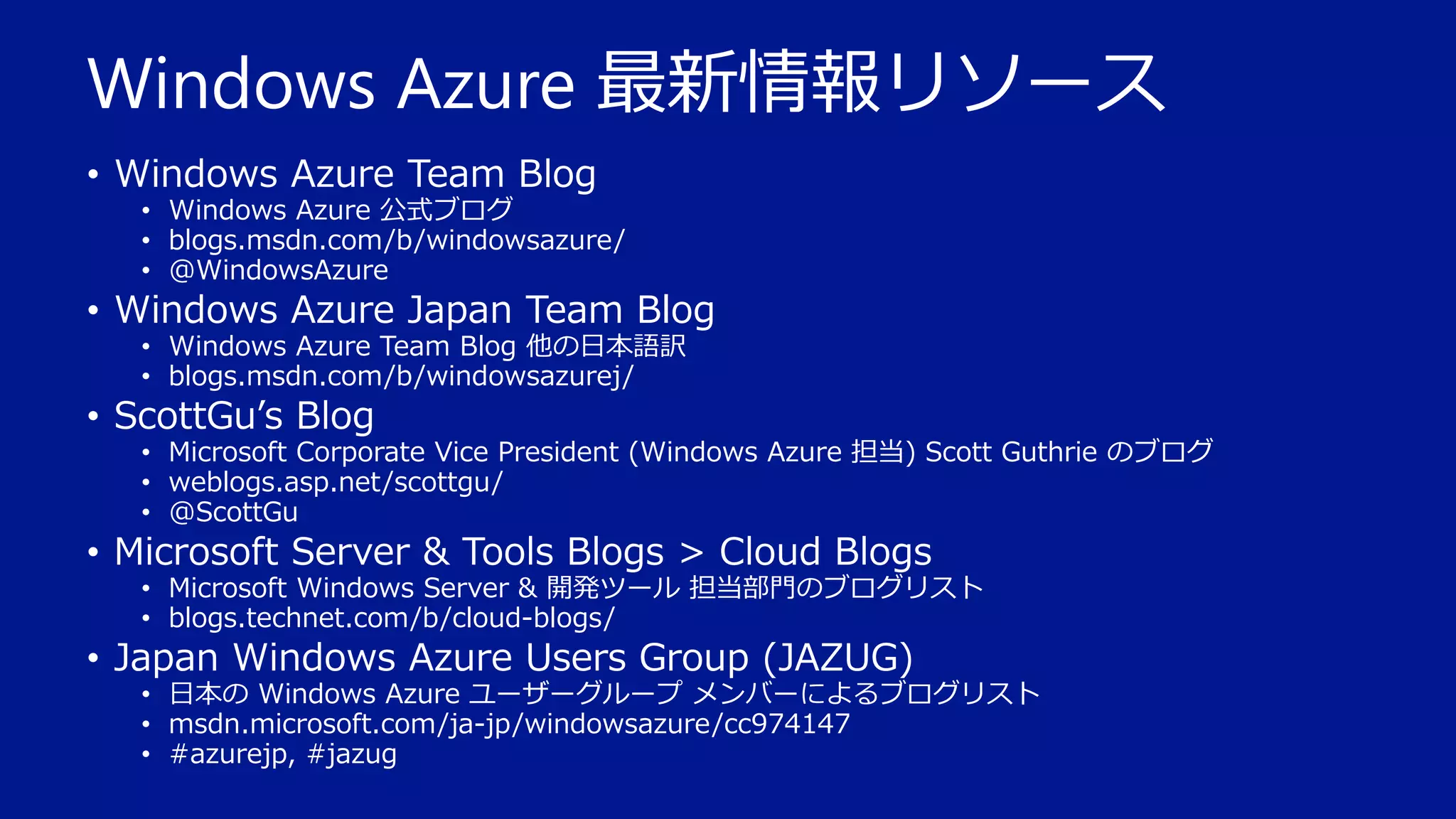 Windows Azure 最新情報リソース
• Windows Azure Team Blog

• Windows Azure 公式ブログ
• blogs.msdn.com/b/windowsazure/
• @WindowsAzure

• Windows Azure Japan Team Blog
• Windows Azure Team Blog 他の日本語訳
• blogs.msdn.com/b/windowsazurej/

• ScottGu’s Blog

• Microsoft Corporate Vice President (Windows Azure 担当) Scott Guthrie のブログ
• weblogs.asp.net/scottgu/
• @ScottGu

• Microsoft Server & Tools Blogs > Cloud Blogs

• Microsoft Windows Server & 開発ツール 担当部門のブログリスト
• blogs.technet.com/b/cloud-blogs/

• Japan Windows Azure Users Group (JAZUG)

• 日本の Windows Azure ユーザーグループ メンバーによるブログリスト
• msdn.microsoft.com/ja-jp/windowsazure/cc974147
• #azurejp, #jazug

 