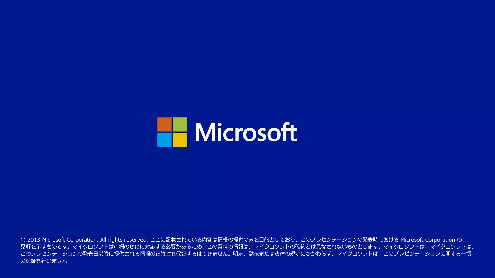 © 2013 Microsoft Corporation. All rights reserved. ここに記載されている内容は情報の提供のみを目的としており、このプレゼンテーションの発表時における Microsoft Corporation の
見解を示すものです。マイクロソフトは市場の変化に対応する必要があるため、この資料の情報は、マイクロソフトの確約とは見なされないものとします。マイクロソフトは、マイクロソフトは、
このプレゼンテーションの発表日以降に提供される情報の正確性を保証するはできません。明示、黙示または法律の規定にかかわらず、マイクロソフトは、このプレゼンテーションに関する一切
の保証を行いません。

 